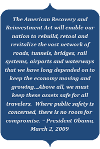The American Recovery and Reinvestment Act will enable our nation to rebuild, retool and revitalize the vast network of roads, tunnels, bridges, rail systems, airports and waterways that we have long depended on to keep the economy moving and growing…Above all, we must keep these assets safe for all travelers.  Where public safety is concerned, there is no room for compromise. – President Obama, March 2, 2009