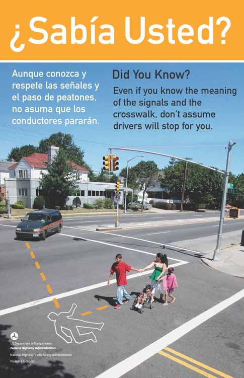 The photograph shows a mother and several children crossing the street. The traffic light has a walk symbol for the pedestrians. The mother has one hand on a stroller with a child and two other children are holding onto her. The mother is looking at an approaching car that is making a left turn towards their crosswalk. Dotted lines that arrive at a body outline indicate where the paths of the car and one of the pedestrians would meet if they continue on their present paths. The English text reads: Did you know? Even if you know the meaning of the signals and the crosswalk, don't assume drivers will stop for you. The Spanish text reads: ¿Sabia Usted? Aunque conozca y respete las senales y el paso de peatones, no asuma que los conductores pararan.