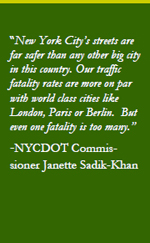 “New York City’s streets are far safer than any other big city in this country. Our traffic fatality rates are more on par with world class cities like London, Paris or Berlin. But even one fatality is too many.” -NYCDOT Commissioner Janette Sadik-Khan