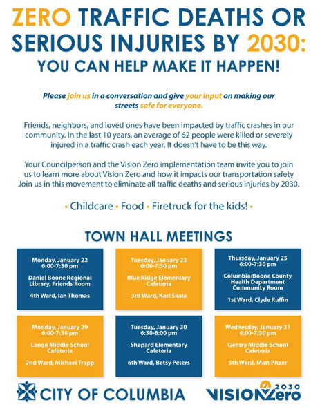 This figure shows a landscape-oriented flyer for a series of town hall meetings about Vision Zero in the city of Columbia, Missouri. The title in large text says "Zero traffic deaths or serious injuries by 2030: you can help make it happen!" The body of the flyer reads: "Please join us in a conversation and give your input on making our streets safe for everyone. Friends, neighbors, and loved ones have been impacted by traffic crashes in our community. In the last 10 years, an average of 62 people were killed or severely injured in a traffic crash each year. It doesnâ€™t have to be this way. Your Councilperson and the Vision Zero implementation team invite you to join us to learn more about Vision Zero and how it impacts our transportation safety. Join us in this movement to eliminate all traffic deaths and serious injuries by 2030. Childcare, food, firetruck for the kids." Below the body test, six town hall meeting dates and locations are listed, each in a different ward (1 through 6), from January 22 to January 31. Each meeting lists the councilperson for the ward in which the meeting is hosted. At the bottom of the flyer is the city of Columbia logo and the Vision Zero 2030 logo.